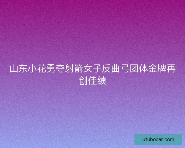 山东小花勇夺射箭女子反曲弓团体金牌再创佳绩