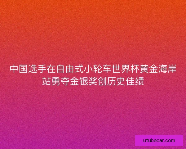 中国选手在自由式小轮车世界杯黄金海岸站勇夺金银奖创历史佳绩
