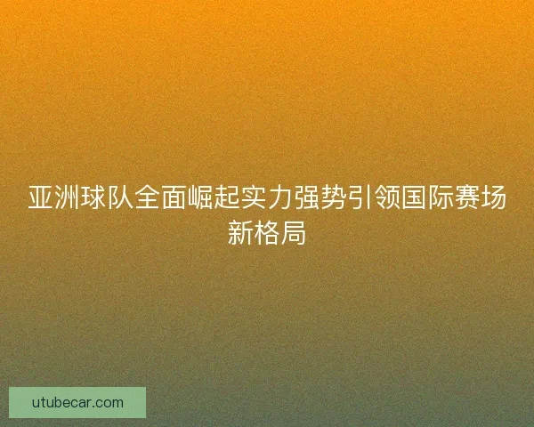 亚洲球队全面崛起实力强势引领国际赛场新格局