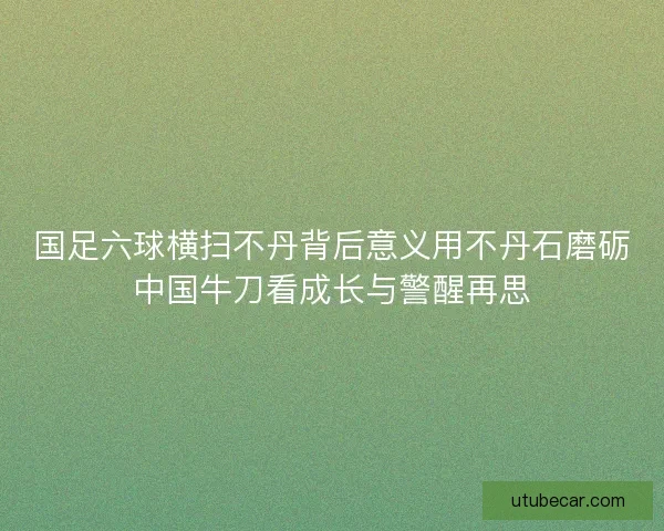 国足六球横扫不丹背后意义用不丹石磨砺中国牛刀看成长与警醒再思