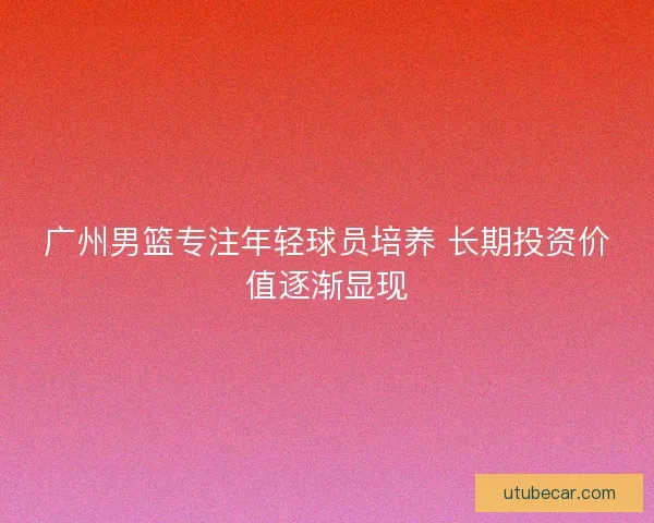 广州男篮专注年轻球员培养 长期投资价值逐渐显现