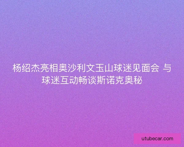 杨绍杰亮相奥沙利文玉山球迷见面会 与球迷互动畅谈斯诺克奥秘
