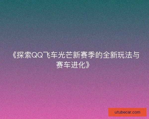 《探索QQ飞车光芒新赛季的全新玩法与赛车进化》