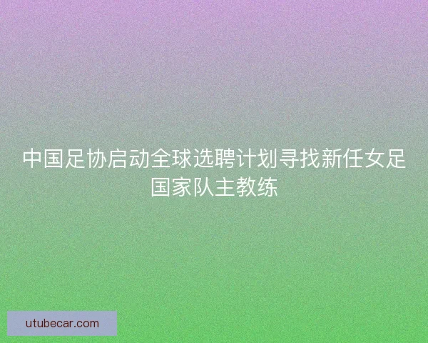 中国足协启动全球选聘计划寻找新任女足国家队主教练