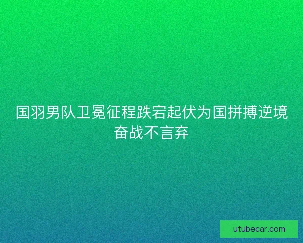 国羽男队卫冕征程跌宕起伏为国拼搏逆境奋战不言弃