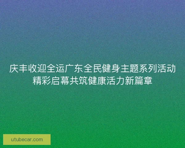 庆丰收迎全运广东全民健身主题系列活动精彩启幕共筑健康活力新篇章