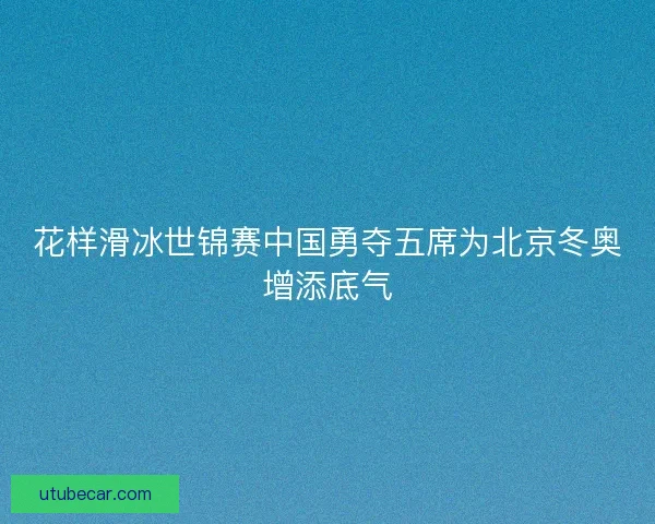 花样滑冰世锦赛中国勇夺五席为北京冬奥增添底气