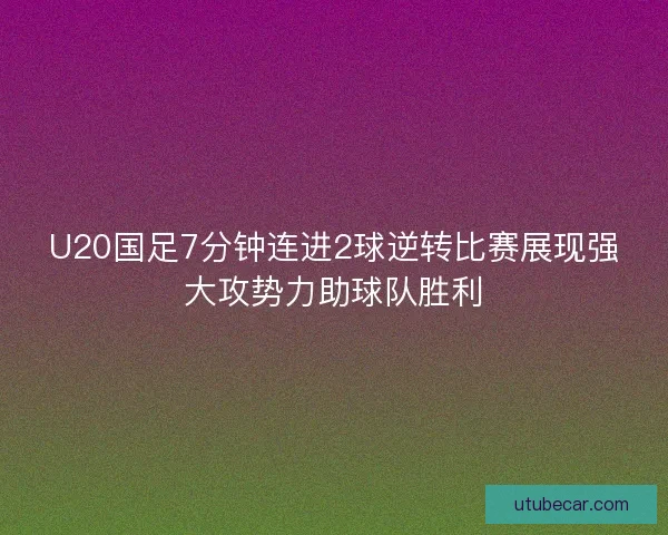 U20国足7分钟连进2球逆转比赛展现强大攻势力助球队胜利