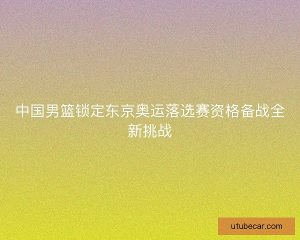 中国男篮锁定东京奥运落选赛资格备战全新挑战