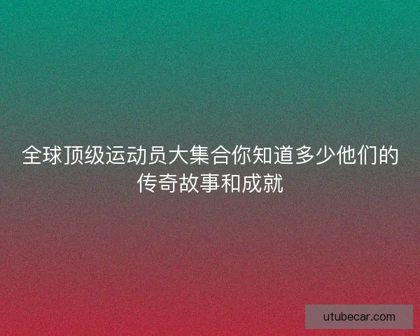 全球顶级运动员大集合你知道多少他们的传奇故事和成就