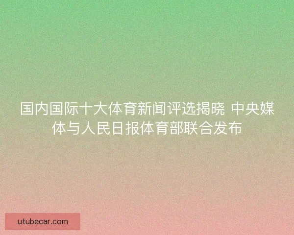 国内国际十大体育新闻评选揭晓 中央媒体与人民日报体育部联合发布