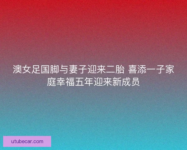 澳女足国脚与妻子迎来二胎 喜添一子家庭幸福五年迎来新成员