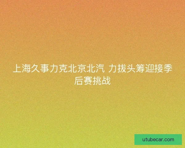 上海久事力克北京北汽 力拔头筹迎接季后赛挑战