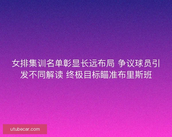 女排集训名单彰显长远布局 争议球员引发不同解读 终极目标瞄准布里斯班