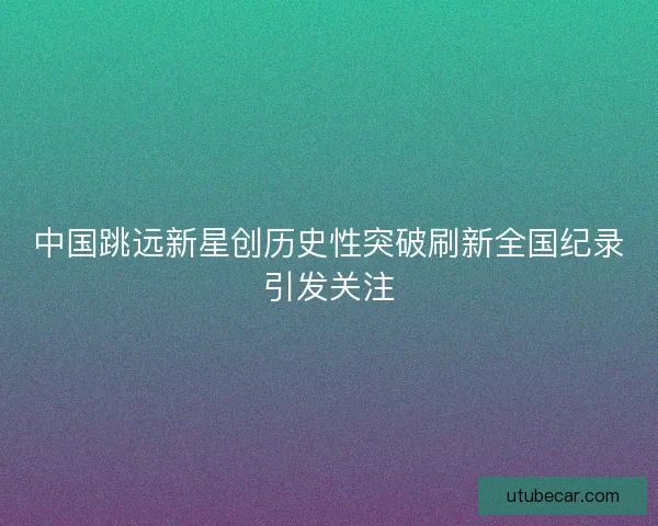 中国跳远新星创历史性突破刷新全国纪录引发关注
