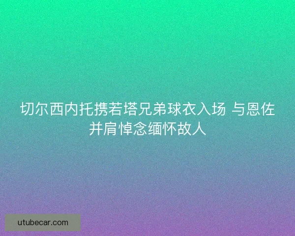 切尔西内托携若塔兄弟球衣入场 与恩佐并肩悼念缅怀故人
