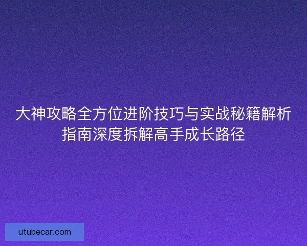 大神攻略全方位进阶技巧与实战秘籍解析指南深度拆解高手成长路径