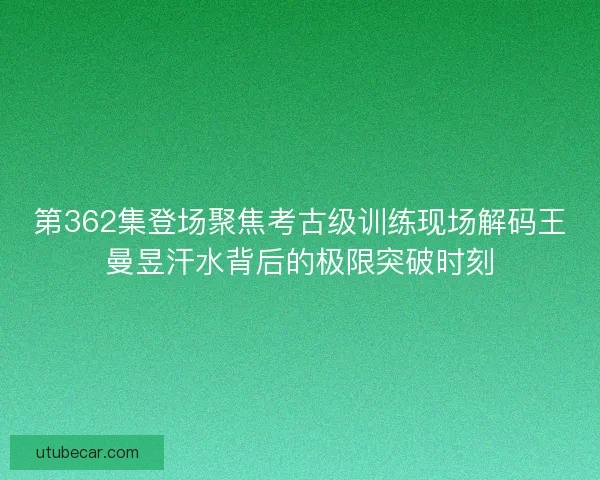 第362集登场聚焦考古级训练现场解码王曼昱汗水背后的极限突破时刻